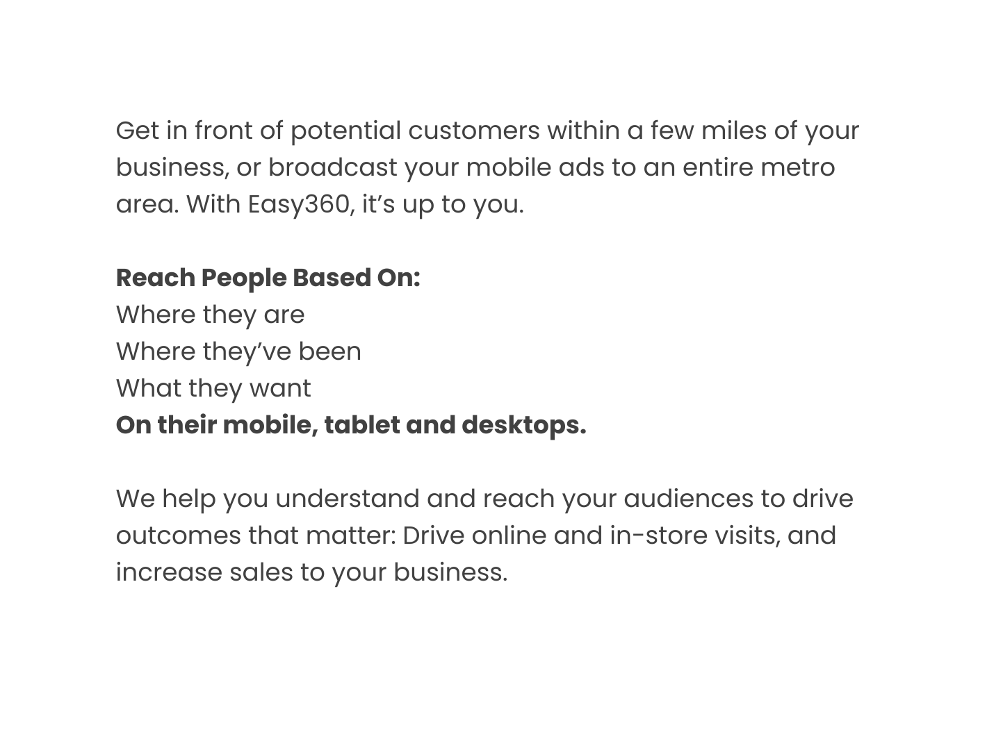 Get in front of potential customers within a few miles of your business or broadcast your mobile ads to an entire metro area With Easy360 it s up to you Reach People Based On Where they are Where they ve been What they want On their mobile tablet and desktops We help you understand and reach your audiences to drive outcomes that matter Drive online and in store visits and increase sales to your business